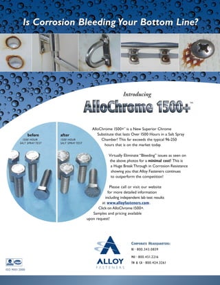 AlloChrome 1500+TM
is a New Superior Chrome
Substitute that lasts Over 1500 Hours in a Salt Spray
Chamber! This far exceeds the typical 96-250
hours that is on the market today.
Virtually Eliminate “Bleeding” issues as seen on
the above photos for a minimal cost! This is
a Huge Break Through in Corrosion Resistance
showing you that Alloy Fasteners continues
to outperform the competition!
Please call or visit our website
for more detailed information
including independent lab test results
at www.alloyfasteners.com.
Click on AlloChrome 1500+.
Samples and pricing available
upon request!
ISO 9001:2000
TM
Introducing
CORPORATE HEADQUARTERS:
RI~800.343.0839
MO~800.451.2216
TN & CA~800.424.3261
after
1500 HOUR
SALT SPRAY TEST
before
1500 HOUR
SALT SPRAY TEST
Is Corrosion Bleeding Your Bottom Line?Is Corrosion Bleeding Your Bottom Line?
 