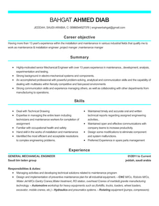 Career objective
Summary
Skills
Experience
BAHGAT AHMED DIAB
JEDDAH, SAUDI ARABIA, C: 00966544527376 | engineerbahgat@gmail.com
Having more than 13 year's experience within the installation and maintenance in various industrial fields that qualify me to
work as maintenance & installation engineer ,project manger ,maintenance manger
Highly-motivated senior Mechanical Engineer with over 13 years experience in maintenance., development, analysis,
experimentation and testing.
Strong background in electro-mechanical systems and components.
An accomplished professional with powerful problem-solving, analytical and communication skills and the capability of
dealing with multitasks within fiercely competitive and fast-paced environments
Strong communication skills and experience managing others, as well as collaborating with other departments from
manufacturing to operations.
Deal with Technical Drawing
Expertise in managing the entire team including
technicians and maintenance workers for completion of
assignment
Familiar with occupational health and safety
Hand skill in the works of installation and maintenance
Identified the most efficient and acceptable resolutions
to complex engineering problems.
Maintained timely and accurate oral and written
technical reports regarding assigned engineering
activities..
Maintained open and effective communications with
company teams to increase productivity.
Design some modifications to eliminate component
and system malfunctions.
Preferred Experience in spare parts management
01/2011 to Current
jeddah, saudi arabia
GENERAL MECHANICAL ENGINEER
Saudi bin laden group
Responsibilities & duties:
Managing activities and developing technical solutions related to maintenance program
Design and implementation of preventive maintenance plan for all industrial equipment. - CNC M/Cs, Robots M/Cs,
Water Jet M/Cs Gantry Cranes,Water treatment, RO station, overhead Cranes of marble& granite manufacturing
technology. - Automotive workshop for heavy equipments such as (forklifts, trucks, loaders, wheel loaders,
excavator, mobile cranes, etc.) - Hydraulics and pneumatics systems. - Rotating equipment (pumps, compressors).
 