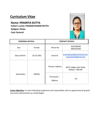 Curriculum Vitae
Name: PRAMITA DUTTA
Father’s name: PRANAB KUMAR DUTTA
Religion: Hindu
Cast: General
PERSONAL DETAILS CONTACT DETAILS
Sex:- Female Phone No
9432304045
8902100185
Date of Birth:- 03.10.1991 Email ID
pramitadutta@rocketmail.com
azula.basko@gmail.com
Nationality:- INDIAN
Present Address 36/12, Bagha Jatin Road,
Kolkata– 700 036
Permanent
Address
Do
Career Objective: To seek challenging assignment and responsibility, with an opportunity for growth
and career advancement as a Psychologist.
 