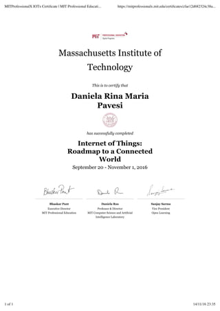 Bhaskar Pant
Executive Director
MIT Professional Education
Daniela Rus
Professor & Director
MIT Computer Science and Artificial
Intelligence Laboratory
Sanjay Sarma
Vice President
Open Learning
Massachusetts Institute of
Technology
This is to certify that
Daniela Rina Maria
Pavesi
has successfully completed
Internet of Things:
Roadmap to a Connected
World
September 20 - November 1, 2016
MITProfessionalX IOTx Certiﬁcate | MIT Professional Educati... https://mitprofessionalx.mit.edu/certiﬁcates/cfae12d682324c38a...
1 of 1 14/11/16 23:35
 