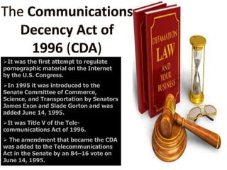 It was the first attempt to regulate
pornographic material on the Internet
by the U.S. Congress.
In 1995 it was introduced to the
Senate Committee of Commerce,
Science, and Transportation by Senators
James Exon and Slade Gorton and was
added June 14, 1995.
It was Title V of the Telecommunications Act of 1996.
 The amendment that became the CDA
was added to the Telecommunications
Act in the Senate by an 84–16 vote on
June 14, 1995.

 