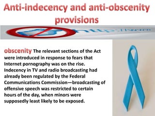 The relevant sections of the Act
were introduced in response to fears that
Internet pornography was on the rise.
Indecency in TV and radio broadcasting had
already been regulated by the Federal
Communications Commission—broadcasting of
offensive speech was restricted to certain
hours of the day, when minors were
supposedly least likely to be exposed.

 