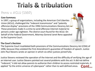 Case Summary
In 1997, a group of organizations, including the American Civil Liberties
Union (ACLU), challenged the “indecent transmission” and “patently
offensive display” provisions of the 1996 Communications Decency Act.
These provisions made it a crime to send offensive Internet material to
persons under age eighteen. The district court found for the ACLU. On
behalf of the Federal Government, Attorney General Janet Reno appealed
to the Supreme Court.
The Court's Decision
The Supreme Court invalidated both provisions of the Communications Decency Act (CDA) of
1996, because they violated the First Amendment's guarantee of freedom of speech. Justice
John Paul Stevens wrote an opinion in which six other justices joined fully.
Justice Stevens reviewed the operation of the Internet and the difficulty of verifying the age of
an Internet user. Justice Stevens pointed out several problems with the act: It did not define
“indecent,” it did not allow parents to authorize their children to access restricted materials, it
applied “to the entire universe of cyberspace” rather than to well-defined areas.

 
