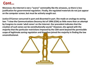 Moreover, the Internet is not a “scarce” commodity like the airwaves, so there is less
justification for governmental regulation. Finally, the regulated materials do not just appear
on the computer screen, but must be actively sought out.
Justice O'Connor concurred in part and dissented in part. She made an analogy to zoning
law: “I view the Communications Decency Act of 1996 (CDA) as little more than an attempt
by Congress to create 'adult zones' on the Internet. Our precedent indicates that the
creation of such zones can be constitutionally sound.” However, she agreed with the
majority that the particular restrictions imposed by the CDA went beyond the permissible
scope of legitimate zoning regulation and therefore joined the majority in finding the law
unconstitutional.

 