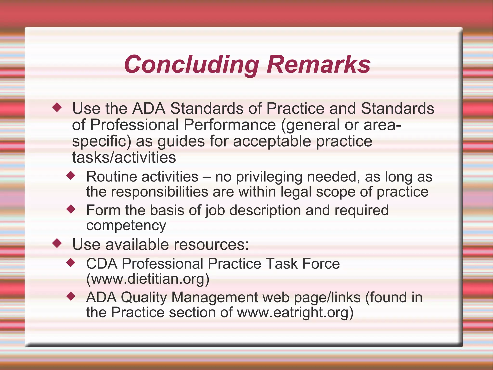 Concluding Remarks Use the ADA Standards of Practice and Standards of Professional Performance (general or area-specific) as guides for acceptable practice tasks/activities Routine activities – no privileging needed, as long as the responsibilities are within legal scope of practice Form the basis of job description and required competency  Use available resources: CDA Professional Practice Task Force (www.dietitian.org)‏ ADA Quality Management web page/links (found in the Practice section of www.eatright.org)‏ 