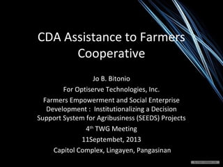 CDA Assistance to Farmers
Cooperative
Jo B. Bitonio
For Optiserve Technologies, Inc.
Farmers Empowerment and Social Enterprise
Development : Institutionalizing a Decision
Support System for Agribusiness (SEEDS) Projects
4th
TWG Meeting
11Septembet, 2013
Capitol Complex, Lingayen, Pangasinan
 