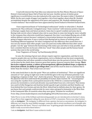 I	
  read	
  with	
  interest	
  that	
  Paul	
  Allen	
  was	
  inducted	
  into	
  the	
  New	
  Mexico	
  Museum	
  of	
  Space	
  
History’s	
  International	
  Space	
  Hall	
  of	
  Fame	
  late	
  last	
  year.	
  Another	
  person	
  of	
  similar	
  great	
  
significance	
  in	
  world	
  history	
  was	
  also	
  inducted	
  at	
  the	
  same	
  time.	
  His	
  name	
  is	
  John	
  C.	
  Houbolt	
  of	
  
NASA.	
  On	
  the	
  next	
  couple	
  of	
  pages	
  I	
  put	
  together a bit of text together about	
  what	
  Mr.	
  Houbolt	
  
accomplished	
  despite	
  the	
  opposition	
  of	
  his	
  peers	
  and	
  superiors.	
  Mr.	
  Houbolt	
  exhibited	
  great	
  
“creative	
  defiance”	
  that	
  would	
  have	
  been	
  appreciated	
  by	
  David	
  Packard	
  of	
  Hewlett	
  Packard	
  fame.	
  
I	
  have	
  experienced	
  bouts	
  of	
  “technological	
  enthusiasm”	
  similar	
  to	
  what	
  John	
  C.	
  Houbolt	
  
experienced.	
  Thus	
  enthused,	
  I	
  instigated	
  many	
  “chain	
  reactions”	
  with	
  immense	
  positive	
  impacts	
  
on	
  Boeing’s	
  supply	
  chain	
  and	
  future	
  products.	
  Some	
  due	
  to	
  speed	
  I	
  enabled	
  and	
  some	
  due	
  to	
  
Boeing	
  trade	
  secrets	
  where	
  I	
  played	
  a	
  key	
  role	
  to	
  cause	
  them	
  to	
  come	
  into	
  being	
  far	
  more	
  valuable	
  
to	
  the	
  company	
  than	
  otherwise	
  would	
  have	
  happened.	
  One	
  time	
  I	
  even	
  helped	
  Boeing	
  win	
  a	
  $	
  400	
  
million	
  defense	
  contract	
  because	
  I	
  catalyzed	
  a	
  conversation	
  between	
  two	
  people	
  that	
  was	
  not	
  
going	
  to	
  happen	
  otherwise.	
  It	
  was	
  a	
  contract	
  that	
  Boeing	
  had	
  no	
  chance	
  of	
  winning	
  unless	
  
something	
  different	
  happened.	
  Yet	
  what	
  I	
  instigated	
  was	
  the	
  difference	
  that	
  caused	
  that	
  win.	
  I	
  
was	
  not	
  any	
  smarter	
  than	
  other	
  people.	
  I	
  just	
  saw	
  (and	
  see)	
  reality	
  different	
  than	
  other	
  smart	
  
people.	
  I	
  see	
  the	
  “gap”	
  between	
  the	
  functioning	
  of	
  the	
  status	
  quo	
  and	
  what	
  is	
  truly	
  possible.	
  And	
  I	
  
have	
  a	
  mindset	
  that	
  lets	
  me	
  be	
  just	
  a	
  little	
  less	
  “stuck”	
  than	
  other	
  people	
  and	
  the	
  human-based	
  
systems	
  that	
  exist	
  in	
  the	
  world	
  today.	
  
From	
  “Engineers	
  of	
  Victory”	
  by	
  Paul	
  Kennedy	
  (2012):	
  
	
  	
  	
  	
  	
  	
  	
  	
  	
  In	
  sum,	
  the	
  winning	
  of	
  great	
  wars	
  always	
  require	
  superior	
  organization,	
  and	
  that	
  in	
  turn	
  
requires	
  people	
  who	
  can	
  run	
  those	
  organizations,	
  not	
  in	
  a	
  blinkered	
  way	
  but	
  most	
  competently	
  
and	
  in	
  a	
  fashion	
  that	
  will	
  allow	
  outsiders	
  to	
  feed	
  fresh	
  ideas	
  into	
  the	
  pursuit	
  of	
  victory.	
  None	
  of	
  this	
  
can	
  be	
  done	
  by	
  the	
  chiefs	
  alone,	
  however	
  great	
  their	
  genius,	
  however	
  massive	
  their	
  energy.	
  There	
  
has	
  to	
  be	
  a	
  support	
  system,	
  a	
  culture	
  of	
  encouragement,	
  efficient	
  feedback	
  loops,	
  a	
  capacity	
  to	
  
learn	
  from	
  setback,	
  an	
  ability	
  to	
  get	
  things	
  done.	
  And	
  all	
  this	
  must	
  be	
  done	
  in	
  a	
  fashion	
  that	
  is	
  
better	
  than	
  the	
  enemy’s.	
  That	
  is	
  how	
  wars	
  are	
  won.”	
  
In	
  the	
  same	
  book	
  there	
  is	
  also	
  the	
  quote	
  “Wars	
  are	
  auditors	
  of	
  institutions”.	
  There	
  are significant
amounts of "war"	
  going	
  on	
  right	
  now	
  in the world that	
  gets in the way of	
  human potential. I am
instigating a response to that "war". And in the process "Rescue Genius". 	
  Just as Leo Szilard did,
the physicist who first understood the possiblity of nuclear chain reaction. He “rescued genius”
was using the royalties from a joint patent (issued in the 1950s for a commercial biological
process he invented) in a novel and altruistic way (and Szilard was not a rich man!). That money
was used to bribe Hungarian and Austrian border guards to get scientists and their families out
from behind the Iron Curtain and into the West. Szilard had no definite plans for their genius. He
just knew that such people could provide far more value and good to humanity in the West than
in the Communist Bloc of countries when they were given "freedom for excellence".
From: http://www.leadershipnow.com/leadingblog/2012/06/innovation_at_bell_labs.html	
  
“John	
  Pierce	
  is	
  one	
  of	
  the	
  brilliant	
  and	
  interesting	
  people	
  we	
  are	
  introduced	
  to	
  in	
  Gertner’s	
  story.	
  
It	
  was	
  Pierce	
  that	
  suggested	
  calling	
  the	
  new	
  device	
  of	
  1947	
  a	
  transistor.	
  Pierce	
  was	
  what	
  Gertner	
  
calls	
  an	
  instigator.	
  “An	
  instigator	
  is	
  different	
  from	
  a	
  genius,	
  but	
  just	
  as	
  uncommon.	
  An	
  instigator	
  is	
  
different,	
  too,	
  from	
  the	
  most	
  skillful	
  manager,	
  someone	
  able	
  to	
  wrest	
  excellence	
  out	
  of	
  people	
  who	
  
might	
  otherwise	
  fall	
  short.”	
  Pierce’s	
  real	
  talent	
  was	
  “in	
  getting	
  people	
  interested	
  in	
  something	
  that	
  
hadn’t	
  really	
  occurred	
  to	
  them	
  before.”	
  
I	
  am	
  an	
  instigator.	
  And	
  then	
  I	
  cause	
  action	
  to	
  result.	
  
 