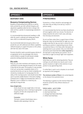 CDA – BOATING INITIATIVE © CDA 2005
13
APPENDIX 1
BUOYANCY AIDS
Buoyancy Compensating Devices
Buoyancy Compensating Devices (BCDs), as used by
divers, provide the user with sufficient buoyancy and
adjustment capabilities while the diver is diving in the
water and has a cylinder of compressed gas attached to
the device.
It is recommended that all personnel travelling in a RIB,
while the vessel is underway and making way, should
wear a BCD or an alternative buoyancy device.
Any recommended alternative buoyancy device must
provide the user with additional oral inflation capabilities,
sufficient buoyancy to support the person on the surface,
with their face clear of the water.
Provision should be made to provide buoyancy devices of
an appropriate size for any passengers that may be
carried (children or people of small stature). Suitable
protective clothing should also be provided.
Dry suits
Many dry suits, both membrane and neoprene, are often
considered to provide adequate buoyancy for the wearer
if they fell into the water. This buoyancy is only provided
if the suit’s zip has been completely closed, so it is
essential that all dry suit zips are closed completely and
checked by a buddy prior to moving away from the
safety of the mooring location. Suits should not be relied
upon to provide suitable flotation in the event of falling
overboard and it is highly recommended that a BCD or a
lifejacket is worn in addition to a closed dry suit,
especially for long sea trips.
Note:Weight belts
Divers should not wear weight belts in the boat
unless preparing to dive or wearing an appropriate
buoyancy aid that will compensate for the
additional weight.
Coxswains
The boat’s coxswain should always wear a
lifejacket while operating in that role.
AP
APPENDIX 2
PYROTECHNICS
Pyrotechnics, or flares, should be used sparingly and
only when they are likely to be seen by a vessel or
persons nearby.
It is recommended that the first two flares should be let
off close together within two minutes. The direction of
release should be the same in both cases, well away
from the body and downwind.
Do not use flares unless there is a good chance of them
being seen. Keep one red hand flare for night use, or one
orange smoke flare for day use, back in reserve for pin-
pointing your position to approaching rescuers. Never
use parachute flares or mini-flares when helicopters are
operating close to your position. Only use smoke flares
and red pin-point hand-held flares when requested by
the helicopter to help identify your position. Use of
hand flares at night can disrupt night vision equipment.
White ﬂares
White flares are used for attracting attention. They are
nothing to do with distress but may be used in close
quarters situations at night to draw attention of your
position to any approaching vessel.
If a white flare is used in such a situation, its use should
be reported to the Coastguard.
The minimum number of flares to be carried depends
on the distance from potential rescue.
The following is a guide as to the minimum flares that
should be carried for three offshore distances of
operation.
Inshore waters – up to 3 miles:
2 x Red rocket parachute flares
4 x Red hand-held flares
2 x Orange hand-held smoke flares
2 x White hand-held flares
 