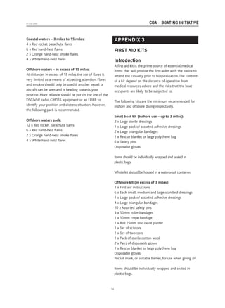 CDA – BOATING INITIATIVE© CDA 2005
14
Coastal waters – 3 miles to 15 miles:
4 x Red rocket parachute flares
6 x Red hand-held flares
2 x Orange hand-held smoke flares
4 x White hand-held flares
Offshore waters – in excess of 15 miles:
At distances in excess of 15 miles the use of flares is
very limited as a means of attracting attention. Flares
and smokes should only be used if another vessel or
aircraft can be seen and is heading towards your
position. More reliance should be put on the use of the
DSC/VHF radio, GMDSS equipment or an EPIRB to
identify your position and distress situation, however,
the following pack is recommended.
Offshore waters pack:
12 x Red rocket parachute flares
6 x Red hand-held flares
2 x Orange hand-held smoke flares
4 x White hand-held flares
APPENDIX 3
FIRST AID KITS
Introduction
A first aid kit is the prime source of essential medical
items that will provide the first-aider with the basics to
attend the casualty prior to hospitalisation. The contents
of a kit depend on the distance of operation from
medical resources ashore and the risks that the boat
occupants are likely to be subjected to.
The following kits are the minimum recommended for
inshore and offshore diving respectively.
Small boat kit (Inshore use – up to 3 miles):
2 x Large sterile dressings
1 x Large pack of assorted adhesive dressings
2 x Large triangular bandages
1 x Rescue blanket or large polythene bag
6 x Safety pins
Disposable gloves
Items should be individually wrapped and sealed in
plastic bags.
Whole kit should be housed in a waterproof container.
Offshore kit (in excess of 3 miles):
1 x First aid instructions
6 x Each small, medium and large standard dressings
1 x Large pack of assorted adhesive dressings
4 x Large triangular bandages
10 x Assorted safety pins
3 x 50mm roller bandages
1 x 50mm crepe bandage
1 x Roll 25mm zinc oxide plaster
1 x Set of scissors
1 x Set of tweezers
1 x Pack of sterile cotton wool
2 x Pairs of disposable gloves
1 x Rescue blanket or large polythene bag
Disposable gloves
Pocket mask, or suitable barrier, for use when giving AV
Items should be individually wrapped and sealed in
plastic bags.
 
