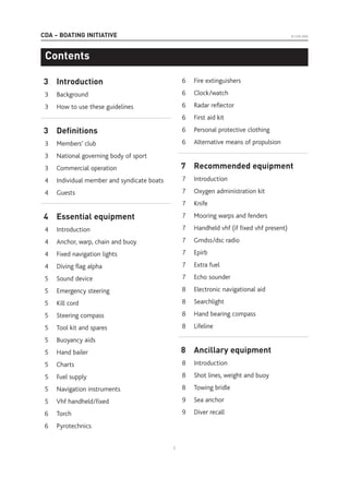 CDA – BOATING INITIATIVE
3 Introduction
3 Background
3 How to use these guidelines
3 Deﬁnitions
3 Members’ club
3 National governing body of sport
3 Commercial operation
4 Individual member and syndicate boats
4 Guests
4 Essential equipment
4 Introduction
4 Anchor, warp, chain and buoy
4 Fixed navigation lights
4 Diving flag alpha
5 Sound device
5 Emergency steering
5 Kill cord
5 Steering compass
5 Tool kit and spares
5 Buoyancy aids
5 Hand bailer
5 Charts
5 Fuel supply
5 Navigation instruments
5 Vhf handheld/fixed
6 Torch
6 Pyrotechnics
6 Fire extinguishers
6 Clock/watch
6 Radar reflector
6 First aid kit
6 Personal protective clothing
6 Alternative means of propulsion
7 Recommended equipment
7 Introduction
7 Oxygen administration kit
7 Knife
7 Mooring warps and fenders
7 Handheld vhf (if fixed vhf present)
7 Gmdss/dsc radio
7 Epirb
7 Extra fuel
7 Echo sounder
8 Electronic navigational aid
8 Searchlight
8 Hand bearing compass
8 Lifeline
8 Ancillary equipment
8 Introduction
8 Shot lines, weight and buoy
8 Towing bridle
9 Sea anchor
9 Diver recall
Contents
© CDA 2005
1
 