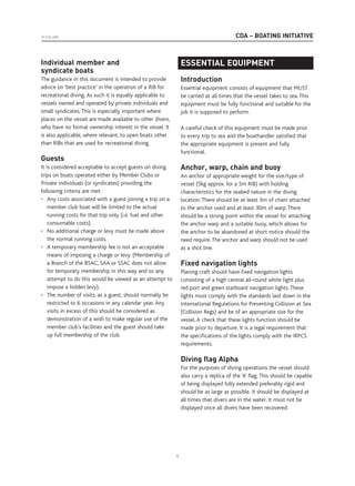 CDA – BOATING INITIATIVE© CDA 2005
Individual member and
syndicate boats
The guidance in this document is intended to provide
advice on ‘best practice’ in the operation of a RIB for
recreational diving. As such it is equally applicable to
vessels owned and operated by private individuals and
small syndicates. This is especially important where
places on the vessel are made available to other divers,
who have no formal ownership interest in the vessel. It
is also applicable, where relevant, to open boats other
than RIBs that are used for recreational diving.
Guests
It is considered acceptable to accept guests on diving
trips on boats operated either by Member Clubs or
Private individuals (or syndicates) providing the
following criteria are met:
• Any costs associated with a guest joining a trip on a
member club boat will be limited to the actual
running costs for that trip only (i.e. fuel and other
consumable costs).
• No additional charge or levy must be made above
the normal running costs.
• A temporary membership fee is not an acceptable
means of imposing a charge or levy. (Membership of
a Branch of the BSAC, SAA or SSAC does not allow
for temporary membership in this way and so any
attempt to do this would be viewed as an attempt to
impose a hidden levy).
• The number of visits, as a guest, should normally be
restricted to 6 occasions in any calendar year. Any
visits in excess of this should be considered as
demonstration of a wish to make regular use of the
member club’s facilities and the guest should take
up full membership of the club.
ESSENTIAL EQUIPMENT
ESSENTIAL EQUIPMENT
Introduction
Essential equipment consists of equipment that MUST
be carried at all times that the vessel takes to sea. This
equipment must be fully functional and suitable for the
job it is supposed to perform.
A careful check of this equipment must be made prior
to every trip to sea and the boathandler satisfied that
the appropriate equipment is present and fully
functional.
Anchor, warp, chain and buoy
An anchor of appropriate weight for the size/type of
vessel (5kg approx. for a 5m RIB) with holding
characteristics for the seabed nature in the diving
location. There should be at least 3m of chain attached
to the anchor used and at least 30m of warp. There
should be a strong point within the vessel for attaching
the anchor warp and a suitable buoy, which allows for
the anchor to be abandoned at short notice should the
need require. The anchor and warp should not be used
as a shot line.
Fixed navigation lights
Planing craft should have fixed navigation lights
consisting of a high central all-round white light plus
red port and green starboard navigation lights. These
lights must comply with the standards laid down in the
International Regulations for Preventing Collision at Sea
(Collision Regs) and be of an appropriate size for the
vessel. A check that these lights function should be
made prior to departure. It is a legal requirement that
the specifications of the lights comply with the IRPCS
requirements.
Diving ﬂag Alpha
For the purposes of diving operations the vessel should
also carry a replica of the ‘A’ flag. This should be capable
of being displayed fully extended preferably rigid and
should be as large as possible. It should be displayed at
all times that divers are in the water. It must not be
displayed once all divers have been recovered.
4
 