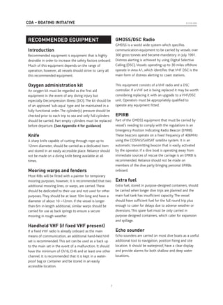 CDA – BOATING INITIATIVE © CDA 2005
RECOMMENDED EQUIPMENT
Introduction
Recommended equipment is equipment that is highly
desirable in order to increase the safety factors onboard.
Much of this equipment depends on the range of
operation, however, all vessels should strive to carry all
this recommended equipment.
Oxygen administration kit
An oxygen kit must be regarded as the first aid
equipment in the event of any diving injury but
especially Decompression Illness (DCI). The kit should be
of an approved ‘sub-aqua’ type and be maintained in a
fully functional order. The cylinder(s) pressure should be
checked prior to each trip to sea and only full cylinders
should be carried. Part empty cylinders must be replaced
before departure. (See Appendix 4 for guidance)
Knife
A sharp knife capable of cutting through rope up to
12mm diameter, should be carried as a dedicated item
and stored in an easily accessible place. Reliance should
not be made on a diving knife being available at all
times.
Mooring warps and fenders
Most RIBs will be fitted with a painter for temporary
mooring purposes, however, it is recommended that two
additional mooring lines, or warps, are carried. These
should be dedicated to their use and not used for other
purposes. They should be at least 10m long and have a
diameter of about 10 –12mm. If the vessel is longer
than 6m in length additional, similar warps should be
carried for use as back springs to ensure a secure
mooring in rough weather.
Handheld VHF (if ﬁxed VHF present)
If a fixed VHF radio is already onboard as the main
means of communication, an additional hand-held VHF
set is recommended. This set can be used as a back up
to the main set in the event of a malfunction. It should
have the minimum of Ch16, CH6 and at least one other
channel. It is recommended that it is kept in a water-
proof bag or container and be stored in an easily
accessible location.
GMDSS/DSC Radio
GMDSS is a world wide system which specifies
communication equipment to be carried by vessels over
300 gross tonnes and became mandatory in July 1991.
Distress alerting is achieved by using Digital Selective
Calling (DSC).Vessels operating up to 30 miles offshore
operate in Area A1, which identifies that VHF DSC is the
main form of distress alerting to coast stations.
This equipment consists of a VHF radio and a DSC
controller. If a VHF set is being replaced it may be worth
considering replacing it with an upgrade to a VHF/DSC
unit. Operators must be appropriately qualified to
operate any equipment fitted.
EPIRB
Part of the GMDSS equipment that must be carried by
vessel’s needing to comply with the regulations is an
Emergency Position Indicating Radio Beacon (EPIRB).
These beacons operate on a fixed frequency of 406MHz
using the COSPAS/SARSAT satellite system. It is an
automatic transmitting beacon that is easily activated
by the operator. If a dive boat is operating away from
immediate sources of rescue the carriage is an EPIRB is
recommended. Reliance should not be made on
members of the dive party bringing personal EPIRBs
onboard.
Extra fuel
Extra fuel, stored in purpose-designed containers, should
be carried when longer dive trips are planned and the
main fuel tank has insufficient capacity. The vessel
should have sufficient fuel for the full round trip plus
enough to cater for delays due to adverse weather or
diversions. This spare fuel must be only carried in
purpose designed containers, which cater for expansion
and spillage.
Echo sounder
Echo sounders are carried on most dive boats as a useful
additional tool to navigation, position fixing and site
location. It should be waterproof, have a clear display
and provide alarms for both shallow and deep water
locations.
7
 