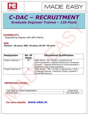 MADE EASY

     C-DAC – RECRUITMENT
        Graduate Engineer Trainee – 120 Posts




                                                       SY
ELIGIBILITY:
 Engineering Degree with 60% Marks.

AGE:
General : 30 years, OBC: 33 years, SC/ST: 30 years




Designation

Project Engineer I
                      No. Of
                      Posts
                        80
                                      EA   Educational Qualification

                                 60% Marks - BE / B.Tech in Electronics &
                                 Communications / Applied Electronics /Computer
                                 Science / Applied Electronics & Instrumentation /
                                 Electronics and Instrumentation.
                       E
Project Engineer II      8       60% Marks - ME / M.Tech in Electronics / VLSI /
                                 Computer Science / Electrical (Power Systems /
                                 Power Electronics).
 AD


IMPORTANT DATES :


  Last Date of On-line Registration                                 3 Aug 2011
  Written Test                                                     6/7 Aug 2011
M




  For more details:      www.cdac.in
 