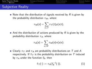 Game Theoretic Models Biological Deception Multi-Cellularity Immune System
Subjective Reality
Note that the distribution of signals received by R is given by
the probability distribution πM, where
πM(s) =
t∈T
πT (t)µ(s|t),
And the distribution of actions produced by R is given by the
probability distribution πA, where
πA(a) =
s∈M
πM(s)α(a|s).
Clearly πT and πA are probability distributions on T and A
respectively. If ˆπT is the probability distribution on T induced
by πA under the function fR, then
ˆπT (·) := πA(f −1
R (·)). (1)
 