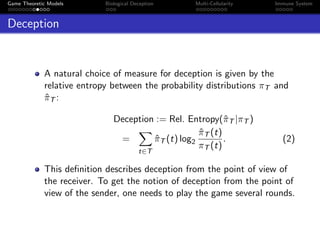 Game Theoretic Models Biological Deception Multi-Cellularity Immune System
Deception
A natural choice of measure for deception is given by the
relative entropy between the probability distributions πT and
ˆπT :
Deception := Rel. Entropy(ˆπT |πT )
=
t∈T
ˆπT (t) log2
ˆπT (t)
πT (t)
. (2)
This deﬁnition describes deception from the point of view of
the receiver. To get the notion of deception from the point of
view of the sender, one needs to play the game several rounds.
 