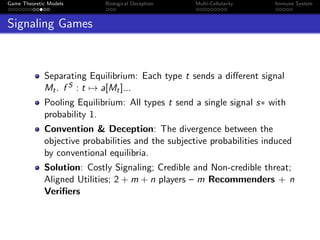 Game Theoretic Models Biological Deception Multi-Cellularity Immune System
Signaling Games
Separating Equilibrium: Each type t sends a diﬀerent signal
Mt. f S : t → a[Mt]...
Pooling Equilibrium: All types t send a single signal s∗ with
probability 1.
Convention & Deception: The divergence between the
objective probabilities and the subjective probabilities induced
by conventional equilibria.
Solution: Costly Signaling; Credible and Non-credible threat;
Aligned Utilities; 2 + m + n players – m Recommenders + n
Veriﬁers
 