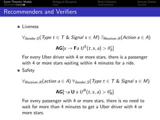 Game Theoretic Models Biological Deception Multi-Cellularity Immune System
Recommenders and Veriﬁers
Liveness
∀Sender,S (Type t ∈ T & Signal s ∈ M) ∃Receiver,R(Action a ∈ A)
AG[s → Fa US
(t, s, a) > θ∗
S ]
For every Uber driver with 4 or more stars, there is a passenger
with 4 or more stars waiting within 4 minutes for a ride.
Safety
∀Receiver,R(action a ∈ A) ∀Sender,S (Type t ∈ T & Signal s ∈ M)
AG[¬a U s UR
(t, s, a) > θ∗
R]
For every passenger with 4 or more stars, there is no need to
wait for more than 4 minutes to get a Uber driver with 4 or
more stars.
 
