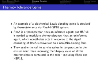 Game Theoretic Models Biological Deception Multi-Cellularity Immune System
Thermo-Tolerance Game
An example of a biochemical Lewis signaling game is provided
by thermotolerance via RheA-HSP18 system:
RheA is a thermosensor, thus an informed agent; but HSP18
is needed to modulate thermotolerance, thus an uninformed
agent, which nonetheless acts in response to the signal
consisting of RheA’s conversion to a nonDNA-binding form.
They enable the cell to survive spikes in temperature in the
environment, thus improving the Shapley value of all the
macromolecules contained in the cells – including RheA and
HSP18.
 