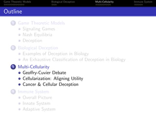 Game Theoretic Models Biological Deception Multi-Cellularity Immune System
Outline
1 Game Theoretic Models
Signaling Games
Nash Equilibria
Deception
2 Biological Deception
Examples of Deception in Biology
An Exhaustive Classiﬁcation of Deception in Biology
3 Multi-Cellularity
Geoﬀry-Cuvier Debate
Cellularization: Aligning Utility
Cancer & Cellular Deception
4 Immune System
Overall Picture
Innate System
Adaptive System
 