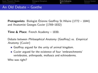 Game Theoretic Models Biological Deception Multi-Cellularity Immune System
An Old Debate – Goethe
Protagonists: Biologist ´Etienne Geoﬀroy St Hilaire (1772 – 1844)
and Anatomist Georges Cuvier (1769–1832)
Time & Place: French Academy – 1830.
Debate between Philosophical Anatomy (Geoﬀroy) vs. Empirical
Anatomy (Cuvier)
Geoﬀroy argued for the unity of animal kingdom.
Cuvier argued for the existence of four ‘embranchments’
vertebrates, arthropods, molluscs and echinoderms.
Who was right?
 