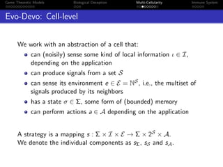 Game Theoretic Models Biological Deception Multi-Cellularity Immune System
Evo-Devo: Cell-level
We work with an abstraction of a cell that:
can (noisily) sense some kind of local information ι ∈ I,
depending on the application
can produce signals from a set S
can sense its environment e ∈ E = NS, i.e., the multiset of
signals produced by its neighbors
has a state σ ∈ Σ, some form of (bounded) memory
can perform actions a ∈ A depending on the application
A strategy is a mapping s : Σ × I × E → Σ × 2S × A.
We denote the individual components as sΣ, sS and sA.
 
