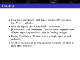 Game Theoretic Models Biological Deception Multi-Cellularity Immune System
Equilibria
Separating Equilibrium: Each type t sends a diﬀerent signal
Mt. f S : t → a[Mt]...
With two signals {BMP, Anti-BMP}, Arthropods
(Protostomes) and Vertebretes (Deuterostomes) represent two
diﬀerent separating equilibria. Just as Geoﬀroy thought!
Pooling Equilibrium: All types t send a single signal s∗ with
probability 1
Are there examples of pooling equilibria in nature (on earth or
some other exoplanet)?
 