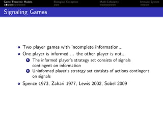 Game Theoretic Models Biological Deception Multi-Cellularity Immune System
Signaling Games
Two player games with incomplete information...
One player is informed ... the other player is not...
1 The informed player’s strategy set consists of signals
contingent on information
2 Uninformed player’s strategy set consists of actions contingent
on signals
Spence 1973, Zahari 1977, Lewis 2002, Sobel 2009
 