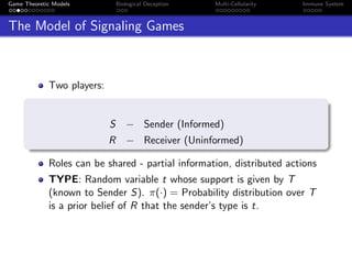 Game Theoretic Models Biological Deception Multi-Cellularity Immune System
The Model of Signaling Games
Two players:
S − Sender (Informed)
R − Receiver (Uninformed)
Roles can be shared - partial information, distributed actions
TYPE: Random variable t whose support is given by T
(known to Sender S). π(·) = Probability distribution over T
is a prior belief of R that the sender’s type is t.
 
