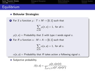 Game Theoretic Models Biological Deception Multi-Cellularity Immune System
Equilibrium
Behavior Strategies:
1 For S a function µ : T × M → [0, 1] such that
s∈M
µ(t, s) = 1, for all t.
µ(t, s) = Probability that S with type t sends signal s.
2 For R a function α : M × A → [0, 1] such that
a∈A
α(s, a) = 1, for all s.
α(s, a) = Probability that R takes action a following signal s.
Subjective probability.
β(t, s) =
µ(t, s)π(t)
t ∈T µ(t , s)π(t )
.
 