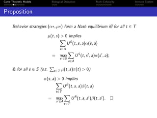 Game Theoretic Models Biological Deception Multi-Cellularity Immune System
Proposition
Behavior strategies (α∗, µ∗) form a Nash equilibrium iﬀ for all t ∈ T
µ(t, s) > 0 implies
a∈A
US
(t, s, a)α(s, a)
= max
s ∈S
a∈A
US
(t, s , a)α(s , a);
& for all s ∈ S (s.t. t∈T µ(t, s)π(t) > 0)
α(s, a) > 0 implies
t∈T
UR
(t, s, a)β(t, a)
= max
a ∈A
t∈T
UR
(t, s, a )β(t, a ).
 