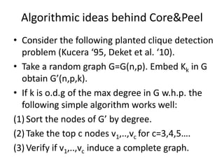 Algorithmic ideas behind Core&Peel
• Consider the following planted clique detection
problem (Kucera ‘95, Deket et al. ‘10).
• Take a random graph G=G(n,p). Embed Kk in G
obtain G’(n,p,k).
• If k is o.d.g of the max degree in G w.h.p. the
following simple algorithm works well:
(1) Sort the nodes of G’ by degree.
(2) Take the top c nodes v1,..,vc for c=3,4,5….
(3) Verify if v1,..,vc induce a complete graph.
 