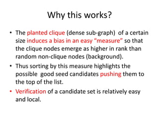 Why this works?
• The planted clique (dense sub-graph) of a certain
size induces a bias in an easy “measure” so that
the clique nodes emerge as higher in rank than
random non-clique nodes (background).
• Thus sorting by this measure highlights the
possible good seed candidates pushing them to
the top of the list.
• Verification of a candidate set is relatively easy
and local.
 