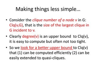 Making things less simple…
• Consider the clique number of a node v in G:
Clq(v,G), that is the size of the largest clique in
G incident to v.
• Clearly degree(v) is an upper bound to Clq(v),
it is easy to compute but often not too tight.
• So we look for a better upper bound to Clq(v)
that (1) can be computed efficiently (2) can be
easily extended to quasi-cliques.
 