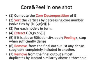 Core&Peel in one shot
• (1) Compute the Core Decompostition of G.
• (2) Sort the vertices by decreasing core number
(solve ties by |Nr(v,c(v))|).
• (3) For each node v in turn:
• (4) Extract G[Nr(v,c(v))]
• (5) if it is above 50% density, apply Peeling+, stop
when sufficiently dense
• (6) Remove from the final output list any dense
subgraph completely included in another.
• (7) Remove from the final output almost
duplicates by Jaccard similarity above a threshold
 