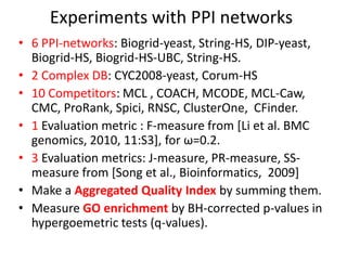 Experiments with PPI networks
• 6 PPI-networks: Biogrid-yeast, String-HS, DIP-yeast,
Biogrid-HS, Biogrid-HS-UBC, String-HS.
• 2 Complex DB: CYC2008-yeast, Corum-HS
• 10 Competitors: MCL , COACH, MCODE, MCL-Caw,
CMC, ProRank, Spici, RNSC, ClusterOne, CFinder.
• 1 Evaluation metric : F-measure from [Li et al. BMC
genomics, 2010, 11:S3], for ω=0.2.
• 3 Evaluation metrics: J-measure, PR-measure, SS-
measure from [Song et al., Bioinformatics, 2009]
• Make a Aggregated Quality Index by summing them.
• Measure GO enrichment by BH-corrected p-values in
hypergoemetric tests (q-values).
 