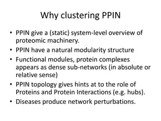 Why clustering PPIN
• PPIN give a (static) system-level overview of
proteomic machinery.
• PPIN have a natural modularity structure
• Functional modules, protein complexes
appears as dense sub-networks (in absolute or
relative sense)
• PPIN topology gives hints at to the role of
Proteins and Protein Interactions (e.g. hubs).
• Diseases produce network perturbations.
 