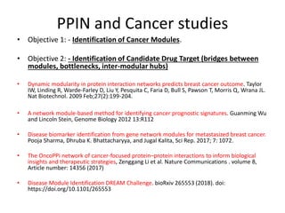 PPIN and Cancer studies
• Objective 1: - Identification of Cancer Modules.
• Objective 2: - Identification of Candidate Drug Target (bridges between
modules, bottlenecks, inter-modular hubs)
• Dynamic modularity in protein interaction networks predicts breast cancer outcome. Taylor
IW, Linding R, Warde-Farley D, Liu Y, Pesquita C, Faria D, Bull S, Pawson T, Morris Q, Wrana JL.
Nat Biotechnol. 2009 Feb;27(2):199-204.
• A network module-based method for identifying cancer prognostic signatures. Guanming Wu
and Lincoln Stein, Genome Biology 2012 13:R112
• Disease biomarker identification from gene network modules for metastasized breast cancer.
Pooja Sharma, Dhruba K. Bhattacharyya, and Jugal Kalita, Sci Rep. 2017; 7: 1072.
• The OncoPPi network of cancer-focused protein–protein interactions to inform biological
insights and therapeutic strategies, Zenggang Li et al. Nature Communications . volume 8,
Article number: 14356 (2017)
• Disease Module Identification DREAM Challenge. bioRxiv 265553 (2018). doi:
https://doi.org/10.1101/265553
 