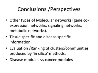 Conclusions /Perspectives
• Other types of Molecular networks (gene co-
expression networks, signaling networks,
metabolic networks).
• Tissue specific and disease specific
information.
• Evaluation /Ranking of clusters/communities
produced by ‘in silico’ methods.
• Disease modules vs cancer modules
 