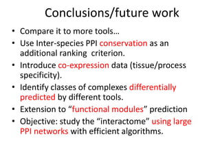 Conclusions/future work
• Compare it to more tools…
• Use Inter-species PPI conservation as an
additional ranking criterion.
• Introduce co-expression data (tissue/process
specificity).
• Identify classes of complexes differentially
predicted by different tools.
• Extension to “functional modules” prediction
• Objective: study the “interactome” using large
PPI networks with efficient algorithms.
 