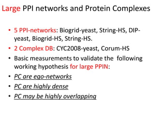 Large PPI networks and Protein Complexes
• 5 PPI-networks: Biogrid-yeast, String-HS, DIP-
yeast, Biogrid-HS, String-HS.
• 2 Complex DB: CYC2008-yeast, Corum-HS
• Basic measurements to validate the following
working hypothesis for large PPIN:
• PC are ego-networks
• PC are highly dense
• PC may be highly overlapping
 