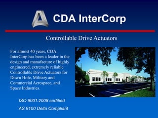 CDA InterCorp
Controllable Drive Actuators
For almost 40 years, CDA
InterCorp has been a leader in the
design and manufacture of highly
engineered, extremely reliable
Controllable Drive Actuators for
Down Hole, Military and
Commercial Aerospace, and
Space Industries.
ISO 9001:2008 certified
AS 9100 Delta Compliant
 