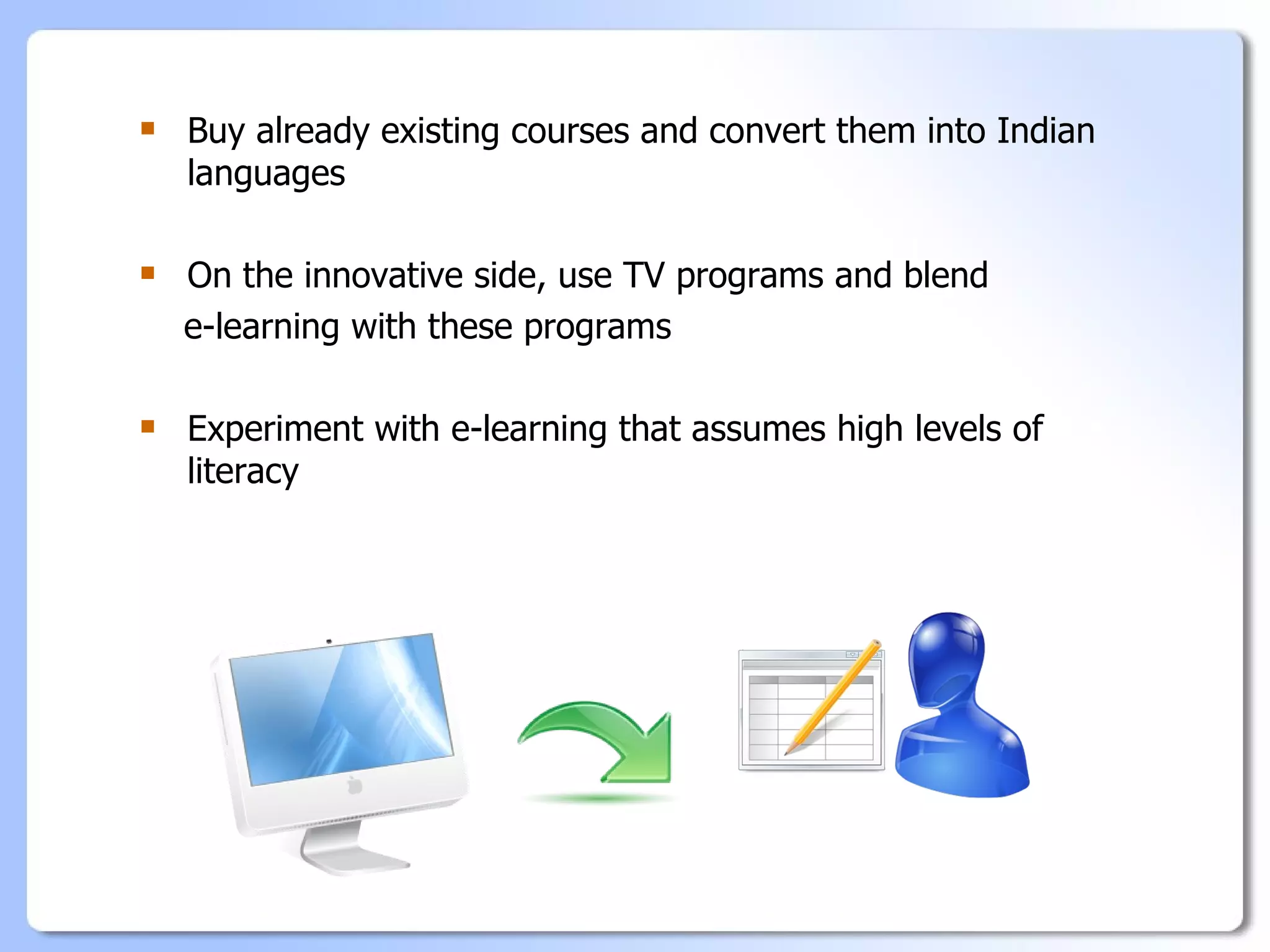    Buy already existing courses and convert them into Indian
    languages

   On the innovative side, use TV programs and blend
    e-learning with these programs

   Experiment with e-learning that assumes high levels of
    literacy
 