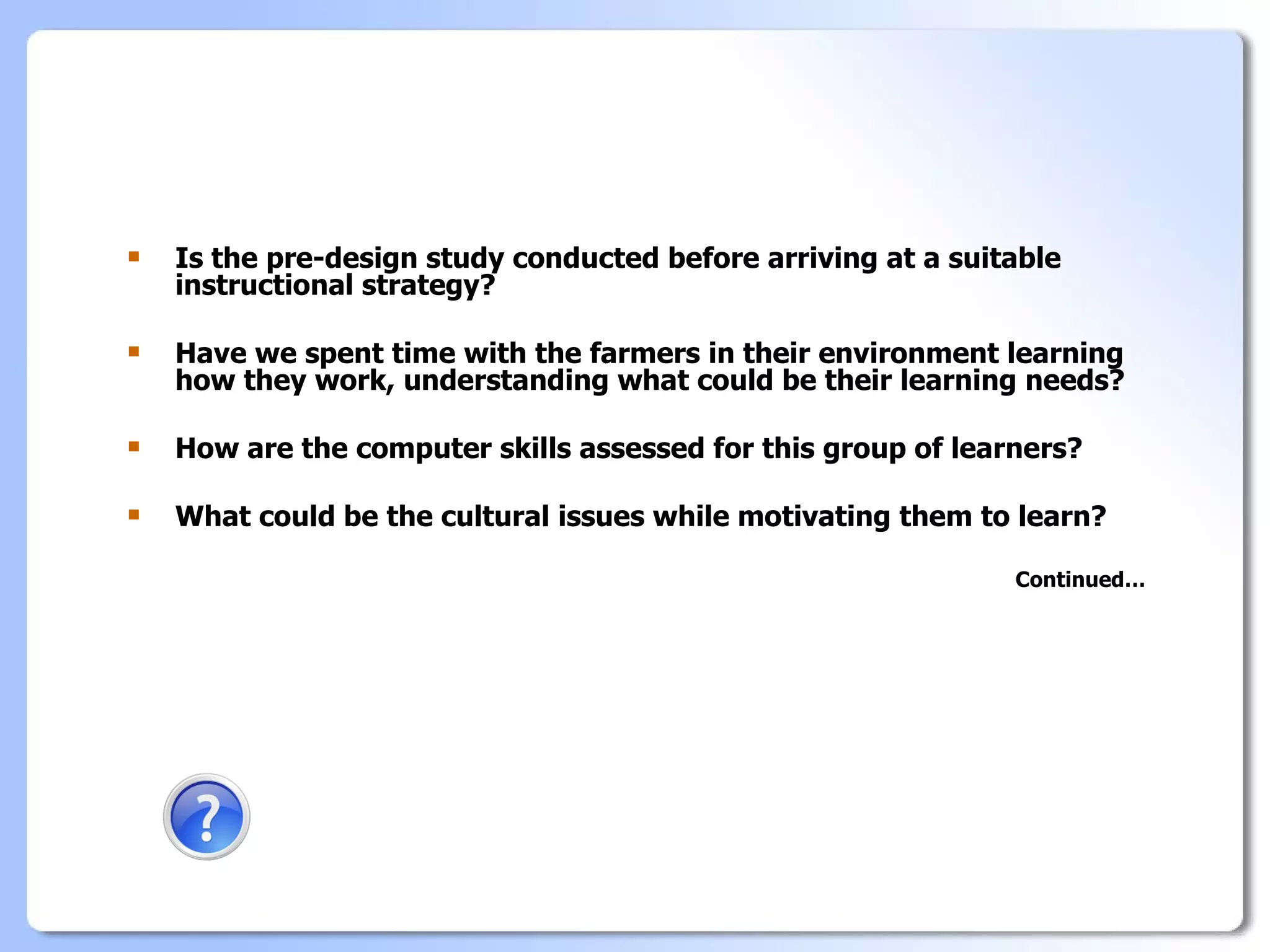    Is the pre-design study conducted before arriving at a suitable
    instructional strategy?

   Have we spent time with the farmers in their environment learning
    how they work, understanding what could be their learning needs?

   How are the computer skills assessed for this group of learners?

   What could be the cultural issues while motivating them to learn?

                                                               Continued…
 