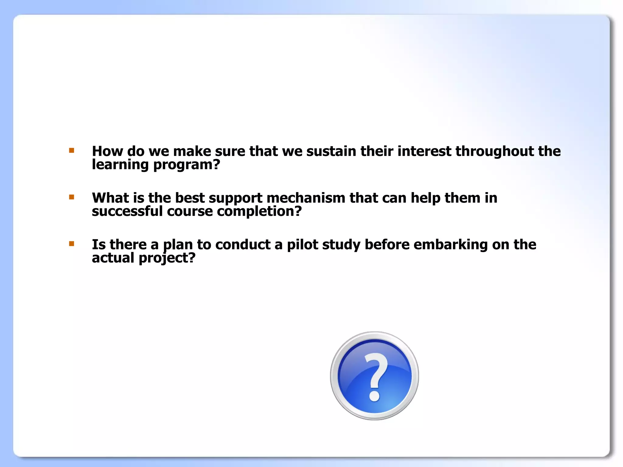    How do we make sure that we sustain their interest throughout the
    learning program?

   What is the best support mechanism that can help them in
    successful course completion?

   Is there a plan to conduct a pilot study before embarking on the
    actual project?
 