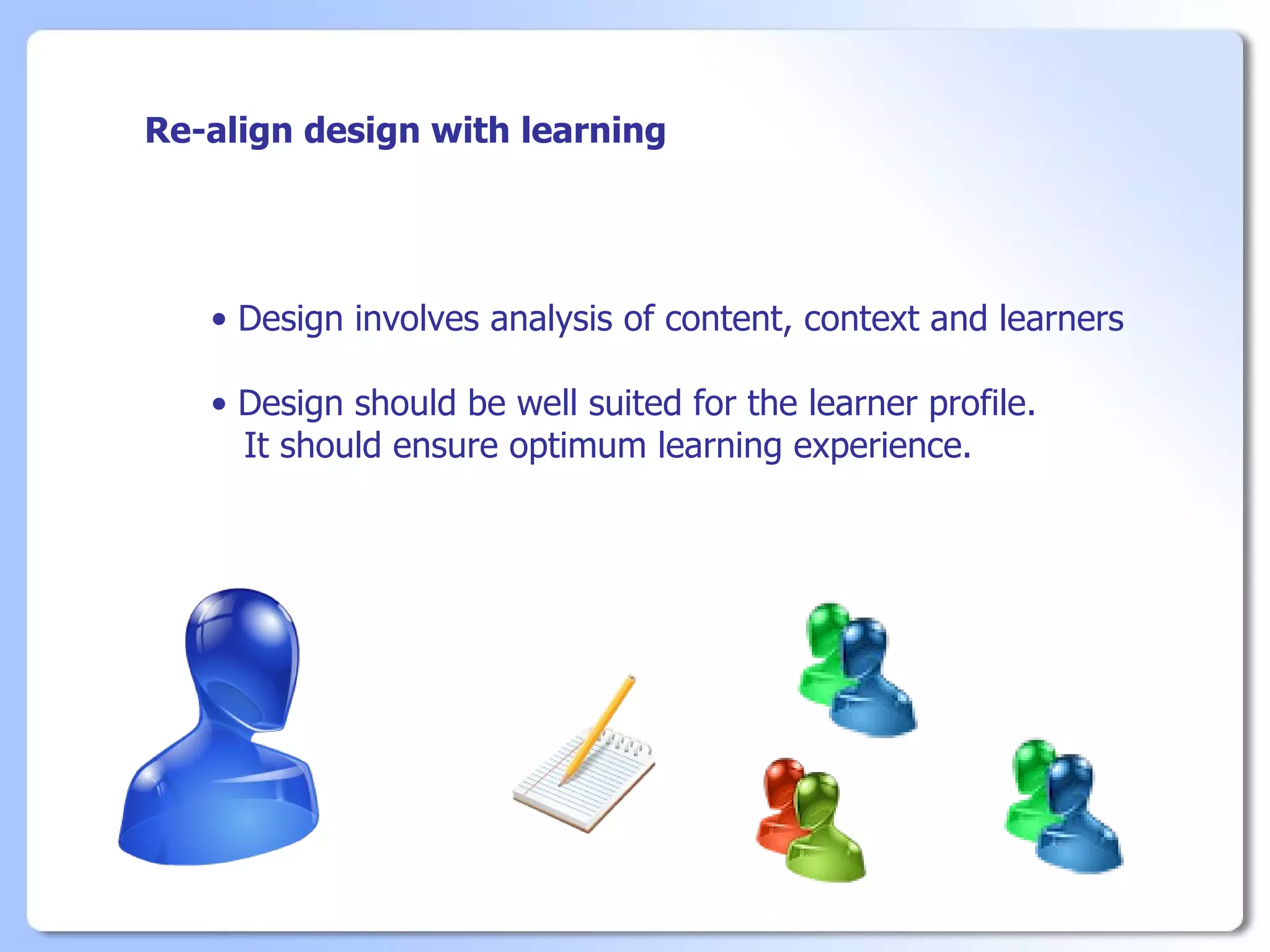 Re-align design with learning




   • Design involves analysis of content, context and learners

   • Design should be well suited for the learner profile.
     It should ensure optimum learning experience.
 