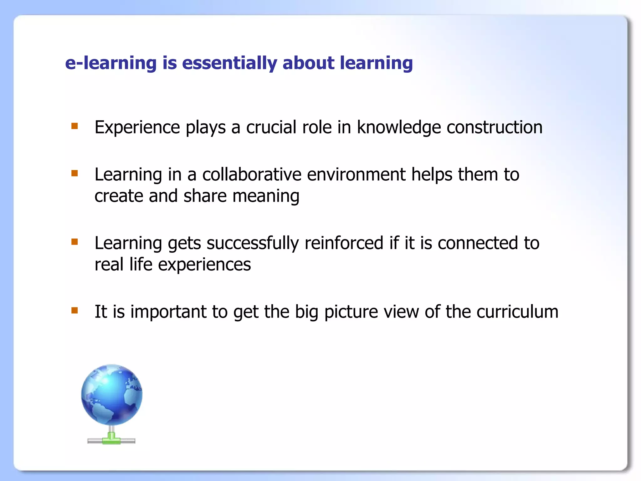 e-learning is essentially about learning


   Experience plays a crucial role in knowledge construction

   Learning in a collaborative environment helps them to
    create and share meaning

   Learning gets successfully reinforced if it is connected to
    real life experiences

   It is important to get the big picture view of the curriculum
 