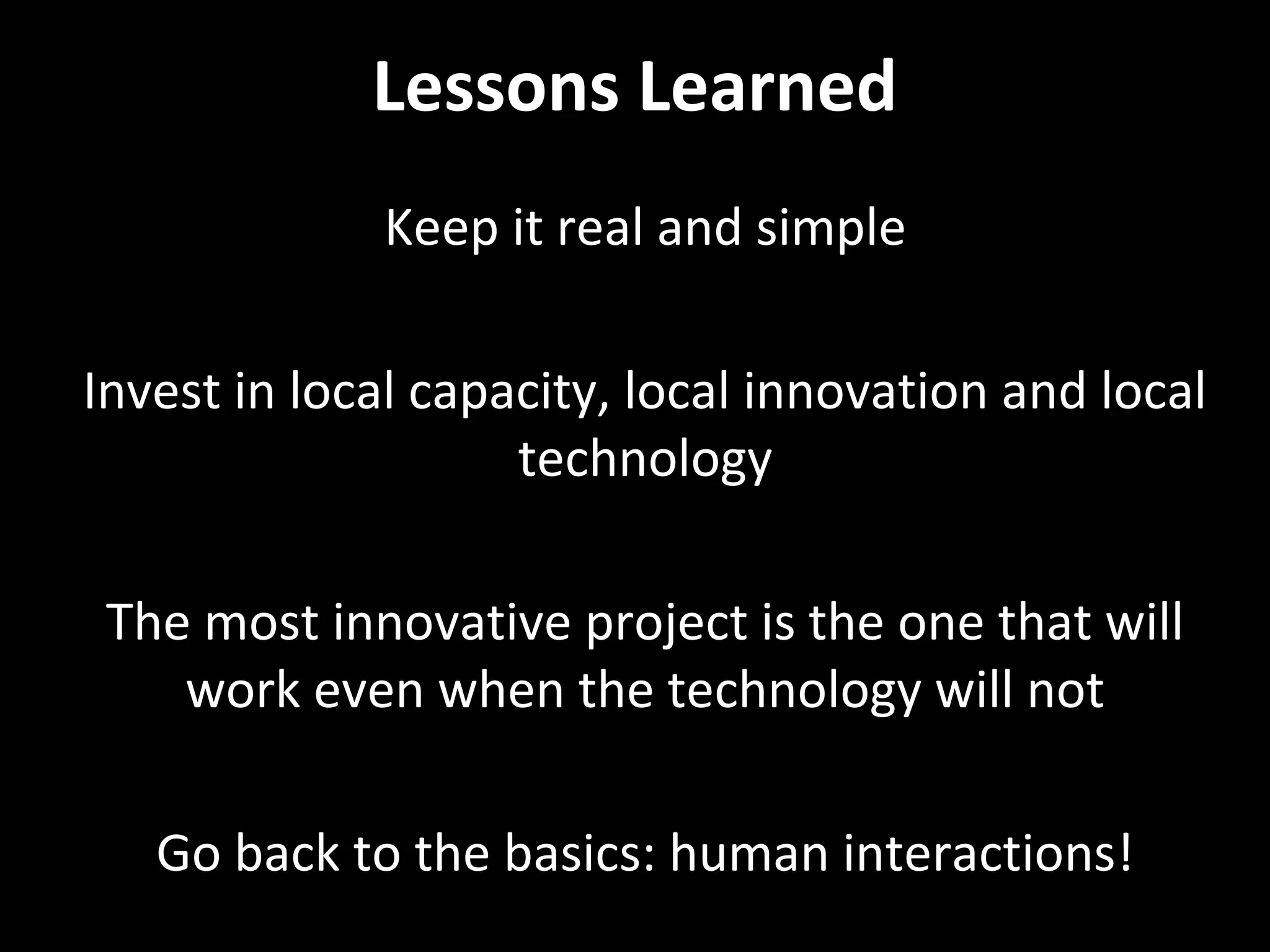 Lessons Learned
Keep it real and simple
Invest in local capacity, local innovation and local
technology
The most innovative project is the one that will
work even when the technology will not
Go back to the basics: human interactions!

 