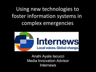Using new technologies to
foster information systems in
complex emergencies

Anahi Ayala Iacucci
Media Innovation Advisor
Internews

 
