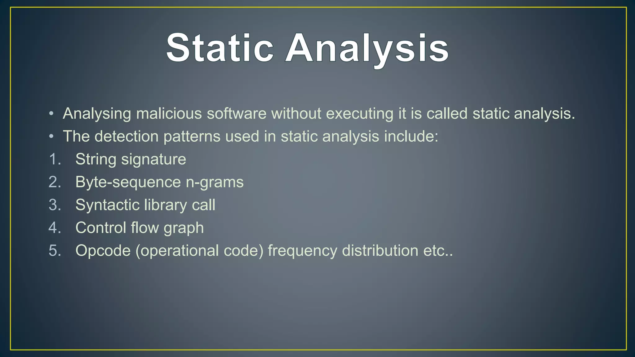 • Analysing malicious software without executing it is called static analysis.
• The detection patterns used in static analysis include:
1. String signature
2. Byte-sequence n-grams
3. Syntactic library call
4. Control flow graph
5. Opcode (operational code) frequency distribution etc..
 