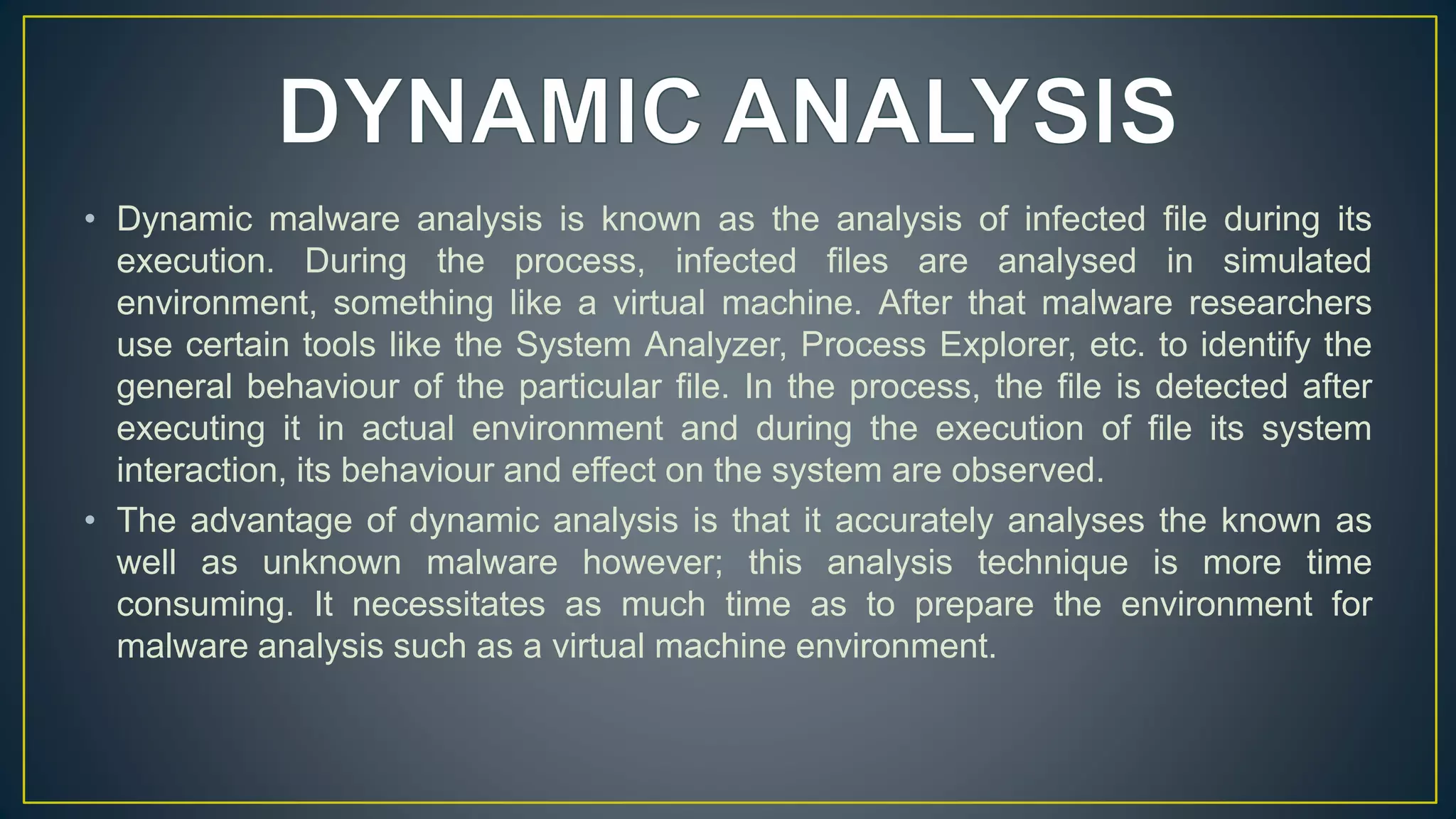 • Dynamic malware analysis is known as the analysis of infected file during its
execution. During the process, infected files are analysed in simulated
environment, something like a virtual machine. After that malware researchers
use certain tools like the System Analyzer, Process Explorer, etc. to identify the
general behaviour of the particular file. In the process, the file is detected after
executing it in actual environment and during the execution of file its system
interaction, its behaviour and effect on the system are observed.
• The advantage of dynamic analysis is that it accurately analyses the known as
well as unknown malware however; this analysis technique is more time
consuming. It necessitates as much time as to prepare the environment for
malware analysis such as a virtual machine environment.
 